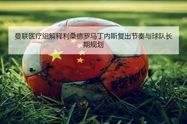 曼联医疗组解释利桑德罗马丁内斯复出节奏与球队长期规划