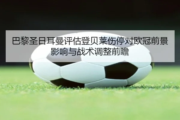巴黎圣日耳曼评估登贝莱伤停对欧冠前景影响与战术调整前瞻
